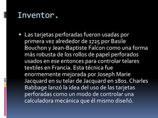 Inventor.

 Las tarjetas perforadas fueron usadas por
  primera vez alrededor de 1725 por Basile
  Bouchon y Jean-Baptiste Falcon como una forma
  más robusta de los rollos de papel perforados
  usados en ese entonces para controlar telares
  textiles en Francia. Esta técnica fue
  enormemente mejorada por Joseph Marie
  Jacquard en su telar de Jacquard en 1801. Charles
  Babbage lanzó la idea del uso de las tarjetas
  perforadas como un modo de controlar una
  calculadora mecánica que él mismo diseñó.
 