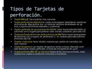 Tipos de Tarjetas de
perforación.
   Tarjeta IBM 508 fue una de las mas comunes
   Tarjeta perforada de Hollerith Fue usada en las paginas tabuladoras mecánicas
    en el censo de 1890 de EUA. Era un trozo de cartulina de alrededor de 90
    mm, x 215mm con orificios redondos y 4 columnas
   Tarjeta perforada de 90 caracteres de UNIVAC tenia hoyos redondos había 45
    columnas con 12 lugares para perforar cada una dos caracteres para cada una .
   Tarjeta perforada de formato de 80 columnas de IBM Tenia hoyos rectangulares
    80 columnas con 12 lugares de perforación y un carácter para cada columna
    el tamaño 187 x 82
   Tarjetas mark sense tenia nóvalos impresos que podian ser marcados con
    lápiz especial
   Tarjeta de apertura Las tarjetas de apertura tenían un hoyo rebanado en el
    lado derecho de tarjeta perforada un trozo de micropelícula de 35 ml
   Tarjeta perforada IBM DE 51 columnas Tarjeta de 80 columnas acortada , estas
    tarjetas eran usadas en productos minoristas e inventarios.
 