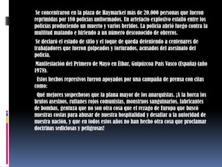        Se concentraron en la plaza de Haymarket más de 20.000 personas que fueron reprimidas por 180 policías uniformados. Un artefacto explosivo estalló entre los policías produciendo un muerto y varios heridos. La policía abrió fuego contra la multitud matando e hiriendo a un número desconocido de obreros.       Se declaró el estado de sitio y el toque de queda deteniendo a centenares de trabajadores que fueron golpeados y torturados, acusados del asesinato del policía.       Manifestación del Primero de Mayo en Éibar, Guipúzcoa País Vasco (España) (año 1978).        Estos hechos represivos fueron apoyados por una campaña de prensa con citas como:        Qué mejores sospechosos que la plana mayor de los anarquistas. ¡A la horca los brutos asesinos, rufianes rojos comunistas, monstruos sanguinarios, fabricantes de bombas, gentuza que no son otra cosa que el rezago de Europa que buscó nuestras costas para abusar de nuestra hospitalidad y desafiar a la autoridad de nuestra nación, y que en todos estos años no han hecho otra cosa que proclamar doctrinas sediciosas y peligrosas!