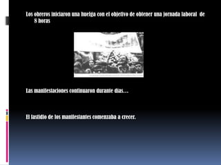 Los obreros iniciaron una huelga con el objetivo de obtener una jornada laboral  de 8 horasLas manifestaciones continuaron durante días…El fastidio de los manifestantes comenzaba a crecer. 