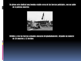 En pleno acto sindical una bomba estallo cerca de las fuerzas policiales, con un saldo de 6 policías muertosDebido a esto las fuerzas armadas atacaron despiadadamente, dejando un numero de 38 muertos y 15 heridos