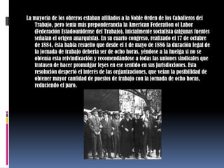 La mayoría de los obreros estaban afiliados a la Noble Orden de los Caballeros del Trabajo, pero tenía más preponderancia la American Federation of Labor (Federación Estadounidense del Trabajo), inicialmente socialista (algunas fuentes señalan el origen anarquista). En su cuarto congreso, realizado el 17 de octubre de 1884, ésta había resuelto que desde el 1 de mayo de 1886 la duración legal de la jornada de trabajo debería ser de ocho horas, yéndose a la huelga si no se obtenía esta reivindicación y recomendándose a todas las uniones sindicales que tratasen de hacer promulgar leyes en ese sentido en sus jurisdicciones. Esta resolución despertó el interés de las organizaciones, que veían la posibilidad de obtener mayor cantidad de puestos de trabajo con la jornada de ocho horas, reduciendo el paro.