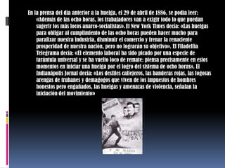 En la prensa del día anterior a la huelga, el 29 de abril de 1886, se podía leer: «Además de las ocho horas, los trabajadores van a exigir todo lo que puedan sugerir los más locos anarco-socialistas».El New York Times decía: «Las huelgas para obligar al cumplimiento de las ocho horas pueden hacer mucho para paralizar nuestra industria, disminuir el comercio y frenar la renaciente prosperidad de nuestra nación, pero no lograrán su objetivo». El Filadelfia Telegrama decía: «El elemento laboral ha sido picado por una especie de tarántula universal y se ha vuelto loco de remate: piensa precisamente en estos momentos en iniciar una huelga por el logro del sistema de ocho horas». El Indianápolis Jornal decía: «Los desfiles callejeros, las banderas rojas, las fogosas arengas de truhanes y demagogos que viven de los impuestos de hombres honestos pero engañados, las huelgas y amenazas de violencia, señalan la iniciación del movimiento»