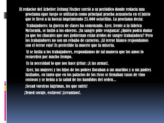 El redactor del Arbeiter Zeitung Fischer corrió a su periódico donde redacta una proclama (que luego se utilizaría como principal prueba acusatoria en el juicio que le llevó a la horca) imprimiendo 25.000 octavillas. La proclama decía:       Trabajadores: la guerra de clases ha comenzado. Ayer, frente a la fábrica McCormik, se fusiló a los obreros. ¡Su sangre pide venganza! ¿Quién podrá dudar ya que los chacales que nos gobiernan están ávidos de sangre trabajadora? Pero los trabajadores no son un rebaño de carneros. ¡Al terror blanco respondamos con el terror rojo! Es preferible la muerte que la miseria.       Si se fusila a los trabajadores, respondamos de tal manera que los amos lo recuerden por mucho tiempo.       Es la necesidad lo que nos hace gritar: ¡A las armas!.       Ayer, las mujeres y los hijos de los pobres lloraban a sus maridos y a sus padres fusilados, en tanto que en los palacios de los ricos se llenaban vasos de vino costosos y se bebía a la salud de los bandidos del orden...      ¡Secad vuestras lágrimas, los que sufrís!     ¡Tened coraje, esclavos! ¡Levantaos!.