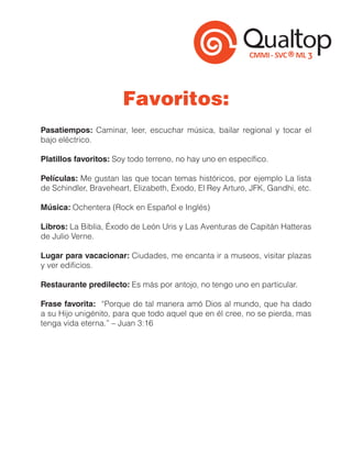 Favoritos:
Pasatiempos: Caminar, leer, escuchar música, bailar regional y tocar el
bajo eléctrico.

Platillos favoritos: Soy todo terreno, no hay uno en específico.

Películas: Me gustan las que tocan temas históricos, por ejemplo La lista
de Schindler, Braveheart, Elizabeth, Éxodo, El Rey Arturo, JFK, Gandhi, etc.

Música: Ochentera (Rock en Español e Inglés)

Libros: La Biblia, Éxodo de León Uris y Las Aventuras de Capitán Hatteras
de Julio Verne.

Lugar para vacacionar: Ciudades, me encanta ir a museos, visitar plazas
y ver edificios.

Restaurante predilecto: Es más por antojo, no tengo uno en particular.

Frase favorita: “Porque de tal manera amó Dios al mundo, que ha dado
a su Hijo unigénito, para que todo aquel que en él cree, no se pierda, mas
tenga vida eterna.” – Juan 3:16
 