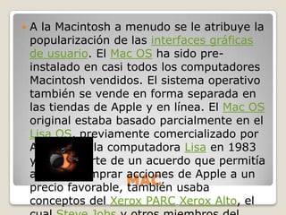    A la Macintosh a menudo se le atribuye la
    popularización de las interfaces gráficas
    de usuario. El Mac OS ha sido pre-
    instalado en casi todos los computadores
    Macintosh vendidos. El sistema operativo
    también se vende en forma separada en
    las tiendas de Apple y en línea. El Mac OS
    original estaba basado parcialmente en el
    Lisa OS, previamente comercializado por
    Apple para la computadora Lisa en 1983
    y, como parte de un acuerdo que permitía
    a Xerox comprar acciones de Apple a un
                      MAC usaba
    precio favorable, también
    conceptos del Xerox PARC Xerox Alto, el
 