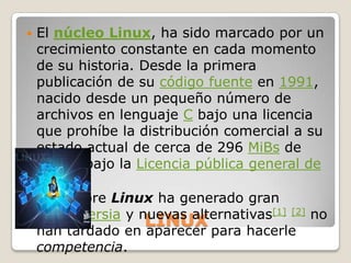  El núcleo Linux, ha sido marcado por un
  crecimiento constante en cada momento
  de su historia. Desde la primera
  publicación de su código fuente en 1991,
  nacido desde un pequeño número de
  archivos en lenguaje C bajo una licencia
  que prohíbe la distribución comercial a su
  estado actual de cerca de 296 MiBs de
  fuente bajo la Licencia pública general de
  GNU.
 El nombre Linux ha generado gran
  controversia y nuevas alternativas[1] [2] no
                   LINUX
  han tardado en aparecer para hacerle
  competencia.
 