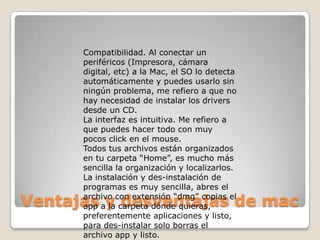 Compatibilidad. Al conectar un
      periféricos (Impresora, cámara
      digital, etc) a la Mac, el SO lo detecta
      automáticamente y puedes usarlo sin
      ningún problema, me refiero a que no
      hay necesidad de instalar los drivers
      desde un CD.
      La interfaz es intuitiva. Me refiero a
      que puedes hacer todo con muy
      pocos click en el mouse.
      Todos tus archivos están organizados
      en tu carpeta “Home”, es mucho más
      sencilla la organización y localizarlos.
      La instalación y des-instalación de
      programas es muy sencilla, abres el

Ventajas y desventajas de mac
      archivo con extensión “dmg” copias el
      app a la carpeta dónde quieras,
      preferentemente aplicaciones y listo,
      para des-instalar solo borras el
      archivo app y listo.
 