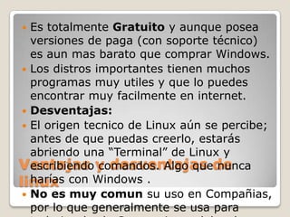   Es totalmente Gratuito y aunque posea
   versiones de paga (con soporte técnico)
   es aun mas barato que comprar Windows.
  Los distros importantes tienen muchos
   programas muy utiles y que lo puedes
   encontrar muy facilmente en internet.
  Desventajas:
  El origen tecnico de Linux aún se percibe;
   antes de que puedas creerlo, estarás
   abriendo una “Terminal” de Linux y
Ventajas y desventajas de
   escribiendo comandos. Algo que nunca
linux con Windows .
   harías
  No es muy comun su uso en Compañias,
   por lo que generalmente se usa para
 