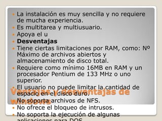  La instalación es muy sencilla y no requiere
  de mucha experiencia.
 Es multitarea y multiusuario.
 Apoya el u
 Desventajas
 Tiene ciertas limitaciones por RAM, como: Nº
  Máximo de archivos abiertos y
  almacenamiento de disco total.
 Requiere como mínimo 16MB en RAM y un
  procesador Pentium de 133 MHz o uno
  superior.
 El usuario no puede limitar la cantidad de
Ventajasel disco duro.
  espacio en y desventajas de
windowsarchivos de NFS.
 No soporta
 No ofrece el bloqueo de intrusos.
 No soporta la ejecución de algunas
 