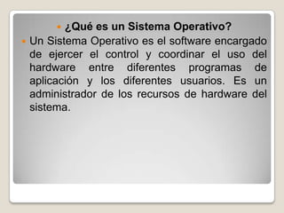   ¿Qué es un Sistema Operativo?
 Un Sistema Operativo es el software encargado
  de ejercer el control y coordinar el uso del
  hardware entre diferentes programas de
  aplicación y los diferentes usuarios. Es un
  administrador de los recursos de hardware del
  sistema.
 