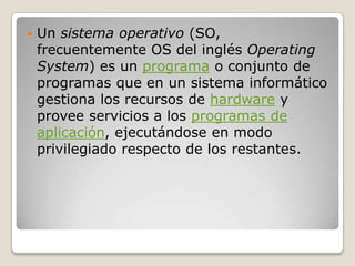    Un sistema operativo (SO,
    frecuentemente OS del inglés Operating
    System) es un programa o conjunto de
    programas que en un sistema informático
    gestiona los recursos de hardware y
    provee servicios a los programas de
    aplicación, ejecutándose en modo
    privilegiado respecto de los restantes.
 