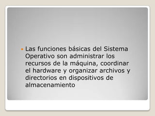    Las funciones básicas del Sistema
    Operativo son administrar los
    recursos de la máquina, coordinar
    el hardware y organizar archivos y
    directorios en dispositivos de
    almacenamiento
 