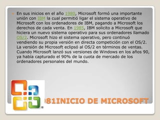    En sus inicios en el año 1980, Microsoft formó una importante
    unión con IBM la cual permitió ligar el sistema operativo de
    Microsoft con los ordenadores de IBM, pagando a Microsoft los
    derechos de cada venta. En 1985, IBM solicito a Microsoft que
    hiciera un nuevo sistema operativo para sus ordenadores llamado
    OS/2. Microsoft hizo el sistema operativo, pero continuó
    vendiendo su propia versión en directa competición con el OS/2.
    La versión de Microsoft eclipsó al OS/2 en términos de ventas.
    Cuando Microsoft lanzó sus versiones de Windows en los años 90,
    ya había capturado el 90% de la cuota de mercado de los
    ordenadores personales del mundo.




1975-1981INICIO DE MICROSOFT
 