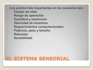 
•
•
•
•
•
•
•
•

Los puntos más importantes en los sensores son:
Campo de vista
Rango de operación
Exactitud y resolución
Velocidad de muestreo
Requerimientos computacionales
Potencia, peso y tamaño
Robustez
Sensibilidad

EL SISTEMA SENSORIAL

 
