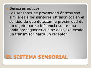 

Sensores ópticos
Los sensores de proximidad ópticos son
similares a los sensores ultrasónicos en el
sentido de que detectan la proximidad de
un objeto por su influencia sobre una
onda propagadora que se desplaza desde
un transmisor hasta un receptor.

EL SISTEMA SENSORIAL

 