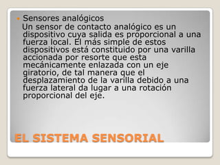 

Sensores analógicos
Un sensor de contacto analógico es un
dispositivo cuya salida es proporcional a una
fuerza local. El más simple de estos
dispositivos está constituido por una varilla
accionada por resorte que esta
mecánicamente enlazada con un eje
giratorio, de tal manera que el
desplazamiento de la varilla debido a una
fuerza lateral da lugar a una rotación
proporcional del eje.

EL SISTEMA SENSORIAL

 