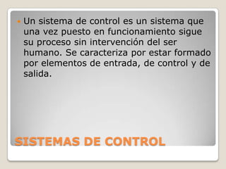 

Un sistema de control es un sistema que
una vez puesto en funcionamiento sigue
su proceso sin intervención del ser
humano. Se caracteriza por estar formado
por elementos de entrada, de control y de
salida.

SISTEMAS DE CONTROL

 