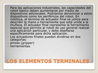 Para las aplicaciones industriales, las capacidades del
robot básico deben aumentarse por medio de
dispositivos adicionales. Podríamos denominar a estos
dispositivos como los periféricos del robot. En
robótica, el termino de actuador final se utiliza para
describir la mano o herramienta que está unida a la
muñeca. El actuador final representa la herramienta
especial que permite al robot de uso general realizar
una aplicación particular, y debe diseñarse
específicamente para dicha aplicación.
 Los actuadores finales pueden dividirse en dos
categorías:
 pinzas (gripper)
 herramientas


LOS ELEMENTOS TERMINALES

 