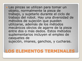 

Las pinzas se utilizan para tomar un
objeto, normalmente la pieza de
trabajo, y sujetarlo durante el ciclo de
trabajo del robot. Hay una diversidad de
métodos de sujeción que pueden
utilizarse, además de los métodos
mecánicos obvios de agarre de la pieza
entre dos o más dedos. Estos métodos
suplementarios incluyen el empleo de
casquetes de
sujeción, imanes, ganchos, y cucharas.

LOS ELEMENTOS TERMINALES

 