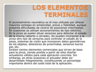 LOS ELEMENTOS
TERMINALES
El accionamiento neumático es él mas utilizado por ofrecer
mayores ventajas en simplicidad, precio y fiabilidad, aunque
presenta dificultades de control de posiciones intermedias.
En ocasiones se utilizan accionamientos de tipo eléctrico.
En la pinza se suelen situar sensores para detectar el estado
de la misma (abierto o cerrado). Se pueden incorporar a la
pinza otro tipo de sensores para controlar el estado de la
pieza, sistemas de visión que incorporen datos geométricos
de los objetos, detectores de proximidad, sensores fuerza
par, etc.
Existen ciertos elementos comerciales que sirven de base
para la pinza, siendo posible a partir de ellos diseñar
actuadores válidos para cada aplicación concreta. Sin
embargo, en otras ocasiones el actuador debe ser
desarrollado íntegramente, constituyendo un porcentaje
importante dentro del coste total de la aplicación.

 
