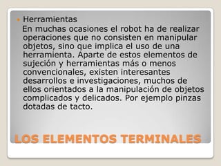 

Herramientas
En muchas ocasiones el robot ha de realizar
operaciones que no consisten en manipular
objetos, sino que implica el uso de una
herramienta. Aparte de estos elementos de
sujeción y herramientas más o menos
convencionales, existen interesantes
desarrollos e investigaciones, muchos de
ellos orientados a la manipulación de objetos
complicados y delicados. Por ejemplo pinzas
dotadas de tacto.

LOS ELEMENTOS TERMINALES

 