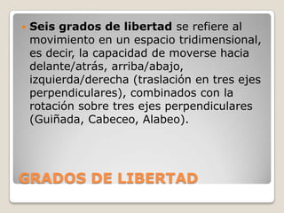 

Seis grados de libertad se refiere al
movimiento en un espacio tridimensional,
es decir, la capacidad de moverse hacia
delante/atrás, arriba/abajo,
izquierda/derecha (traslación en tres ejes
perpendiculares), combinados con la
rotación sobre tres ejes perpendiculares
(Guiñada, Cabeceo, Alabeo).

GRADOS DE LIBERTAD

 
