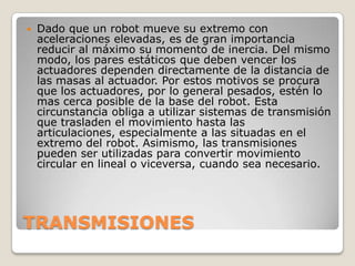 

Dado que un robot mueve su extremo con
aceleraciones elevadas, es de gran importancia
reducir al máximo su momento de inercia. Del mismo
modo, los pares estáticos que deben vencer los
actuadores dependen directamente de la distancia de
las masas al actuador. Por estos motivos se procura
que los actuadores, por lo general pesados, estén lo
mas cerca posible de la base del robot. Esta
circunstancia obliga a utilizar sistemas de transmisión
que trasladen el movimiento hasta las
articulaciones, especialmente a las situadas en el
extremo del robot. Asimismo, las transmisiones
pueden ser utilizadas para convertir movimiento
circular en lineal o viceversa, cuando sea necesario.

TRANSMISIONES

 
