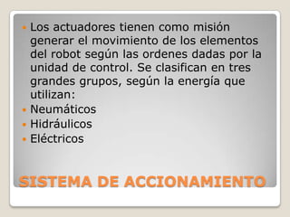 Los actuadores tienen como misión
generar el movimiento de los elementos
del robot según las ordenes dadas por la
unidad de control. Se clasifican en tres
grandes grupos, según la energía que
utilizan:
 Neumáticos
 Hidráulicos
 Eléctricos


SISTEMA DE ACCIONAMIENTO

 