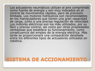 

Los actuadores neumáticos utilizan el aire comprimido
como fuente de energía y son muy indicados en el
control de movimientos rápidos, pero de precisión
limitada. Los motores hidráulicos son recomendables
en los manipuladores que tienen una gran capacidad
de carga, junto a una precisa regulación de velocidad.
Los motores eléctricos son los más utilizados, por su
fácil y preciso control, así como por otras propiedades
ventajosas que establece su funcionamiento, como
consecuencia del empleo de la energía eléctrica. Más
tarde se proporcionará una comparación detallada
entre los diferentes tipos de actuadores utilizados en
robótica.

SISTEMA DE ACCIONAMIENTO

 