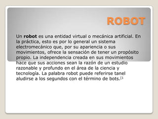 ROBOT
Un robot es una entidad virtual o mecánica artificial. En
la práctica, esto es por lo general un sistema
electromecánico que, por su apariencia o sus
movimientos, ofrece la sensación de tener un propósito
propio. La independencia creada en sus movimientos
hace que sus acciones sean la razón de un estudio
razonable y profundo en el área de la ciencia y
tecnología. La palabra robot puede referirse tanel
aludirse a los segundos con el término de bots.[1

 