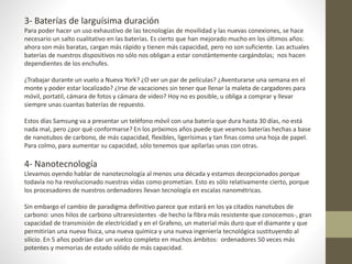 3- Baterías de larguísima duración
Para poder hacer un uso exhaustivo de las tecnologías de movilidad y las nuevas conexiones, se hace
necesario un salto cualitativo en las baterías. Es cierto que han mejorado mucho en los últimos años:
ahora son más baratas, cargan más rápido y tienen más capacidad, pero no son suficiente. Las actuales
baterías de nuestros dispositivos no sólo nos obligan a estar constántemente cargándolas; nos hacen
dependientes de los enchufes.
¿Trabajar durante un vuelo a Nueva York? ¿O ver un par de películas? ¿Aventurarse una semana en el
monte y poder estar localizado? ¿Irse de vacaciones sin tener que llenar la maleta de cargadores para
móvil, portatil, cámara de fotos y cámara de video? Hoy no es posible, u obliga a comprar y llevar
siempre unas cuantas baterías de repuesto.
Estos días Samsung va a presentar un teléfono móvil con una batería que dura hasta 30 días, no está
nada mal, pero ¿por qué conformarse? En los próximos años puede que veamos baterías hechas a base
de nanotubos de carbono, de más capacidad, flexibles, ligerísimas y tan finas como una hoja de papel.
Para colmo, para aumentar su capacidad, sólo tenemos que apilarlas unas con otras.
4- Nanotecnología
Llevamos oyendo hablar de nanotecnología al menos una década y estamos decepcionados porque
todavía no ha revolucionado nuestras vidas como prometían. Esto es sólo relativamente cierto, porque
los procesadores de nuestros ordenadores llevan tecnología en escalas nanométricas.
Sin embargo el cambio de paradigma definitivo parece que estará en los ya citados nanotubos de
carbono: unos hilos de carbono ultraresistentes -de hecho la fibra más resistente que conocemos-, gran
capacidad de transmisión de electricidad y en el Grafeno, un material más duro que el diamante y que
permitirían una nueva física, una nueva química y una nueva ingeniería tecnológica sustituyendo al
silicio. En 5 años podrían dar un vuelco completo en muchos ámbitos: ordenadores 50 veces más
potentes y memorias de estado sólido de más capacidad.
 