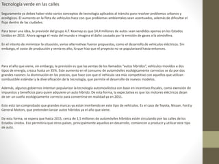 Tecnología verde en las calles
Seguramente ya debes haber visto varios conceptos de tecnología aplicados al tránsito para resolver problemas urbanos y
ecológicos. El aumento en la flota de vehículos hace con que problemas ambientales sean acentuados, además de dificultar el
flujo dentro de las ciudades.
Para tener una idea, la previsión del grupo A.T. Kearney es que 14,4 millones de autos sean vendidos apenas en los Estados
Unidos en 2011. Ahora agrega el resto del mundo e imagina el daño causado por la emisión de gases a la atmósfera.
En el intento de minimizar la situación, varias alternativas fueron propuestas, como el desarrollo de vehículos eléctricos. Sin
embargo, el costo de producción y venta es alto, lo que hizo que el proyecto no se popularizará hasta entonces.
Para el año que viene, sin embargo, la previsión es que las ventas de los llamados “autos híbridos”, vehículos movidos a dos
tipos de energía, crezca hasta un 35%. Este aumento en el consumo de automóviles ecológicamente correctos se da por dos
grandes razones: la disminución en los precios, que hace con que el vehículo sea más competitivo con aquellos que utilizan
combustible estándar y la diversificación de la tecnología, que permite el desarrollo de nuevos modelos.
Además, algunos gobiernos intentan popularizar la tecnología automovilística con base en incentivos fiscales, como exención de
impuestos y beneficios para quien adquiere un auto híbrido. De esta forma, la expectativa es que los motores eléctricos dejan
de ser un sueño ecológicamente correcto para convertirse en realidad ya en 2011.
Esto está tan comprobado que grandes marcas ya están invirtiendo en este tipo de vehículos. Es el caso de Toyota, Nissan, Ford y
General Motors, que pretenden lanzar autos híbridos ya el año que viene.
De esta forma, se espera que hasta 2015, cerca de 1,5 millones de automóviles híbridos estén circulando por las calles de los
Estados Unidos. Eso permitiría que otros países, principalmente aquellos en desarrollo, comiencen a producir y utilizar este tipo
de auto.
 