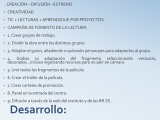 Desarrollo:
. CREACIÓN – DIFUSIÓN –ESTRENO
• CREATIVIDAD
• TIC + LECTURAS + APRENDIZAJE POR PROYECTOS
• CAMPAÑA DE FOMENTO DE LA LECTURA
• 1. Crear grupos de trabajo.
• 2. Dividir la obra entre los distintos grupos.
• 3. Adaptar el guion, añadiendo o quitando personajes para adaptarlos al grupo.
• 4. Grabar su adaptación del fragmento seleccionando vestuario,
decorados…incluso ingeniando recursos para no salir en cámara.
• 5. Unir todos los fragmentos de la película.
• 6. Crear el tráiler de la película.
• 7. Crear carteles de promoción.
• 8. Panel en la entrada del centro.
• 9. Difusión a través de la web del instituto y de las RR.SS.
 