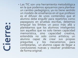 Cierre: • Las TIC son una herramienta metodológica
en la que podemos apoyarnos para plantear
un cambio pedagógico; ya no tiene sentido
un modelo de enseñanza en el que profesor
es el difusor de unos contenidos que el
alumno debe engullir para repetirlos como
papagayos en pruebas escritas, debemos
empujar los límites un poco más allá y
plantearnos que los alumnos inteligentes
son aquellos que no solo tienen capacidad
memorística, sino capacidad creativa,
entendida no solo como artística; un
alumno capaz de crear sus propias
preguntas y los mecanismos para
contestarlas, un alumno capaz de llegar a
conclusiones nuevas y resolver problemas
de forma original.
 