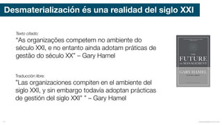 Desmaterialización és una realidad del siglo XXI
mauriciobitencourt.com14
Texto citado:
“As organizações competem no ambiente do
século XXI, e no entanto ainda adotam práticas de
gestão do século XX” – Gary Hamel
Traducción libre:
”Las organizaciones compiten en el ambiente del
siglo XXI, y sin embargo todavía adoptan prácticas
de gestión del siglo XXI” ” – Gary Hamel
 