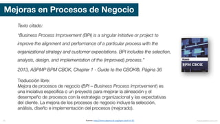 Mejoras en Procesos de Negocio
Texto citado:
“Business Process Improvement (BPI) is a singular initiative or project to
improve the alignment and performance of a particular process with the
organizational strategy and customer expectations. BPI includes the selection,
analysis, design, and implementation of the (improved) process.”
2013, ABPMP BPM CBOK, Chapter 1 - Guide to the CBOK®, Página 36
Traducción libre:
Mejora de procesos de negocio (BPI – Business Process Improvement) es
una iniciativa específica o un proyecto para mejorar la alineación y el
desempeño de procesos con la estrategia organizacional y las expectativas
del cliente. La mejora de los procesos de negocio incluye la selección,
análisis, diseño e implementación del procesos (mejorado).
mauriciobitencourt.com16 Fuente:	http://www.abpmp-br.org/bpm-cbok-v3-0/
 