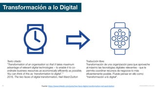 Transformación a lo Digital
Fuente:	https://www.linkedin.com/pulse/two-faces-digital-transformation-neil-ward-dutton
Texto citado:
”Transformation of an organisation so that it takes maximum
advantage of relevant digital technologies – to enable it to co-
ordinate business resources as economically efficiently as possible.
You can think of this as ‘transformation to digital’.”
2016, The two faces of digital transformation, Neil Ward-Dutton
Traducción libre:
Transformación de una organización para que aproveche
al máximo las tecnologías digitales relevantes - que le
permita coordinar recursos de negocios lo más
eficientemente posible. Puede pensar en ello como
"transformación a lo digital".
mauriciobitencourt.com36
 