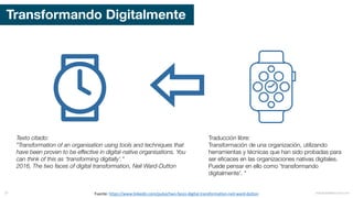 Transformando Digitalmente
Fuente:	https://www.linkedin.com/pulse/two-faces-digital-transformation-neil-ward-dutton
Texto citado:
”Transformation of an organisation using tools and techniques that
have been proven to be effective in digital-native organisations. You
can think of this as ‘transforming digitally’.”
2016, The two faces of digital transformation, Neil Ward-Dutton
Traducción libre:
Transformación de una organización, utilizando
herramientas y técnicas que han sido probadas para
ser eficaces en las organizaciones nativas digitales.
Puede pensar en ello como 'transformando
digitalmente'. "
mauriciobitencourt.com37
 