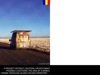 EL CINE VINO, JACOB …  A PROJECT WITHOUT LOCATION, OR WITH MANY POSSIBLE LOCATIONS; THE IDEA OF A MOBILE CINEMA TRAVELING ALONG CHILEAN TERRITORY … 