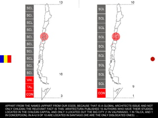 APPART FROM THE NAMES (APPART FROM OUR EGOS, BECAUSE THAT IS A GLOBAL ARCHITECTS ISSUE AND NOT ONLY CHILEAN) THE RELEVANT FACT IS THIS: ARHITECTURA PUBLISHED 10 AUTHORS WHO HAVE THEIR STUDIOS LOCATED IN THE CHILEAN CAPITAL AND ONLY 3 LOCATED OUT THE BIG CITY (1 IN VALPARAISO, 1 IN TALCA, AND 1 IN CONCEPCION). IN A+U 9 OF 10 ARE LOCATED IN SANTIAGO (WE ARE THE ONLY DISLOCATED ONES)  … 