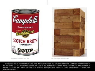 Carl Andre, Objeto de madera, 1964 Andy Warhol, Campbell`s Soup, 1962 …  IF WE GO BACK TO OUR MENTORS, THE IMAGES HELP US TO UNDERSTAND THE (ALMOST) PHiLOSOPHICAL RUTES THAT COULD BE BEHIND THESE PRODUCTIONS. POPULAR, COMUNICATIVE, LITERALITY, OPEN SOURCE, MEDIA CULTURE AND MASS PRODUCTION VERSUS ABSTRACTION, HIGH CULTURE, HAND MADE, CONCEPTUAL AND EVOCATIVE, … 