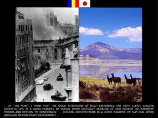 …  AT THIS POINT, I THINK THAT THE GOOD INTENTIONS OF EACH EDITORIALS ARE VERY CLEAR: CHILEAN ARCHITECTURE IS A GOOD EXAMPLE OF SOCIAL WORK (SPECIALY BECAUSE OF OUR RECENT DICTATORSHIP PERIOD AND RETURN TO DEMOCRACY) … CHILEAN ARCHITECTURE IS A GOOD EXAMPLE OF NATURAL WORK (BECAUSE OF OUR CRAZY GEOGRAPHY) … 