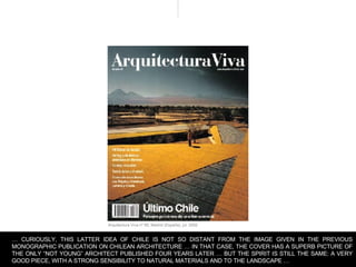 Arquitectura Viva nº 85, Madrid (España), jul. 2002  …  CURIOUSLY, THIS LATTER IDEA OF CHILE IS NOT SO DISTANT FROM THE IMAGE GIVEN IN THE PREVIOUS MONOGRAPHIC PUBLICATION ON CHILEAN ARCHITECTURE … IN THAT CASE, THE COVER HAS A SUPERB PICTURE OF THE ONLY “NOT YOUNG” ARCHITECT PUBLISHED FOUR YEARS LATER … BUT THE SPIRIT IS STILL THE SAME: A VERY GOOD PIECE, WITH A STRONG SENSIBILITY TO NATURAL MATERIALS AND TO THE LANDSCAPE …  
