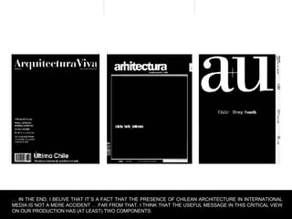 …  IN THE END, I BELIVE THAT IT`S A FACT THAT THE PRESENCE OF CHILEAN ARCHITECTURE IN INTERNATIONAL MEDIA IS NOT A MERE ACCIDENT … FAR FROM THAT, I THINK THAT THE USEFUL MESSAGE IN THIS CRITICAL VIEW ON OUR PRODUCTION HAS (AT LEAST) TWO COMPONENTS: 
