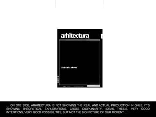 …  ON ONE SIDE, ARHITECTURA IS NOT SHOWING THE REAL AND ACTUAL PRODUCTION IN CHILE. IT´S SHOWING THEORETICAL EXPLORATIONS, CROSS DISIPLINARITY, IDEAS, THESIS, VERY GOOD INTENTIONS, VERY GOOD POSSIBILITIES, BUT NOT THE BIG PICTURE OF OUR MOMENT …  