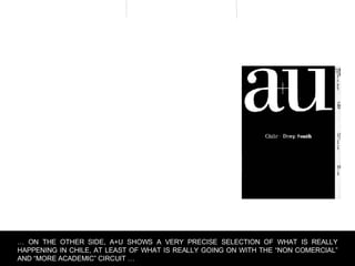 …  ON THE OTHER SIDE, A+U SHOWS A VERY PRECISE SELECTION OF WHAT IS REALLY HAPPENING IN CHILE, AT LEAST OF WHAT IS REALLY GOING ON WITH THE “NON COMERCIAL” AND “MORE ACADEMIC” CIRCUIT … 
