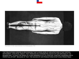 THE PUBLICATIONS COINCIDE IN RECOGNICING THAT A GOOD WORK OF ARCHITECTURE IS THAT CRITICAL INSTRUMENT, A POLITICAL OBJECT, THAT OPERATES AS A BAROMETRIC DEVICE OF OUR OWN REALITY. AS BAUMAN SAID: “TO HOLD THE SHAPE OF FLUIDS DEMANDS A LOT OF ATENTION, CONSTANT AWARENES AND A PERPETUAL EFFORT”. BECAUSE OF THAT, THE SUCCES OF OUR PRODUCTIONS IS NOT EVEN PREDICTABLE. Elias Adasme, To Chile, corporal intervention of an intimate geography, 1979. 