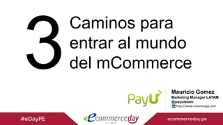 Mauricio Gomez
Marketing Manager LATAM
@payulatam
http://www.mauriciogq.com
Caminos para
entrar al mundo
del mCommerce
 