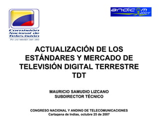 ACTUALIZACIÓN DE LOS
 ESTÁNDARES Y MERCADO DE
TELEVISIÓN DIGITAL TERRESTRE
             TDT

           MAURICIO SAMUDIO LIZCANO
             SUBDIRECTOR TÉCNICO


  CONGRESO NACIONAL Y ANDINO DE TELECOMUNICACIONES
          Cartagena de Indias, octubre 25 de 2007
 